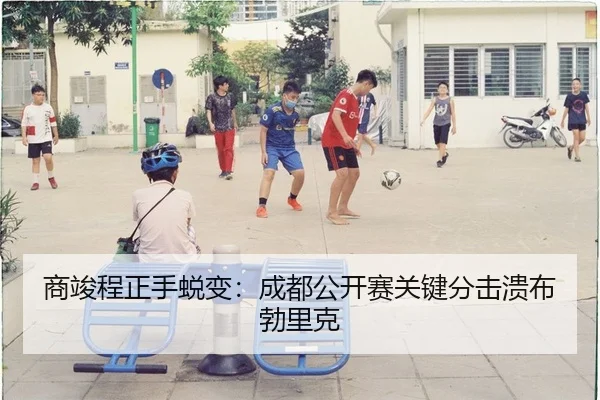 商竣程正手蜕变：成都公开赛关键分击溃布勃里克